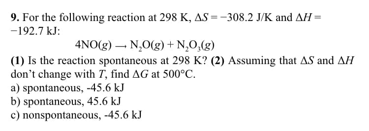 9. For the following reaction at 298 K, AS = -308.2 J/K and AH =
-192.7 kJ:
4NO(g) N₂O(g) + N₂O₂(g)
(1) Is the reaction spontaneous at 298 K? (2) Assuming that AS and AH
don't change with T, find AG at 500°C.
a) spontaneous, -45.6 kJ
b) spontaneous, 45.6 kJ
c) nonspontaneous, -45.6 kJ