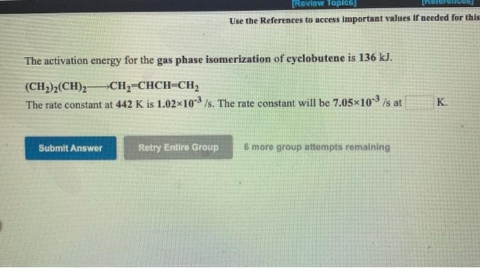 Roviow Toples
Use the References to access important values if needed for this
The activation energy for the gas phase isomerization of cyclobutene is 136 kJ.
(CH2)2(CH)2-
The rate constant at 442 K is 1.02x10 /s. The rate constant will be 7.05x10-3 /s at
CH,-CHCH-CH2
K.
Submit Answer
Retry Entire Group
6 more group attempts remalning
