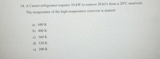 14. A Carnot refrigerator requires 10 kW to remove 20 kJ/s from a 20°C reservoir.
The temperature of the high-temperature reserveir is nearest:
a) 440 K
b) 400 K
c) 360 K
d) 320 K
e) 300 K
