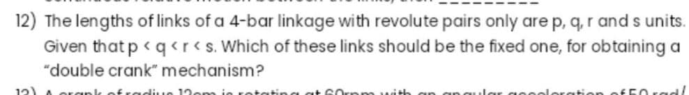 12) The lengths of links of a 4-bar linkage with revolute pairs only are p, q, r and s units.
Given that p < q<r<s. Which of these links should be the fixed one, for obtaining a
"double crank" mechanism?
12) A orgınl
ofradiue 12om ie retating at 6
m with
loration of50 rad/
