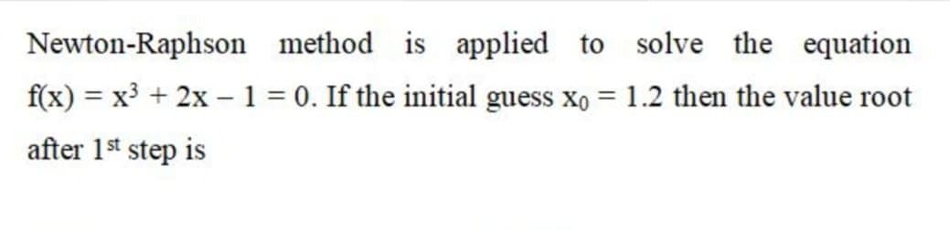 Newton-Raphson method is applied to solve the equation
f(x) = x³ + 2x –1 = 0. If the initial guess xo = 1.2 then the value root
after 1st step is
