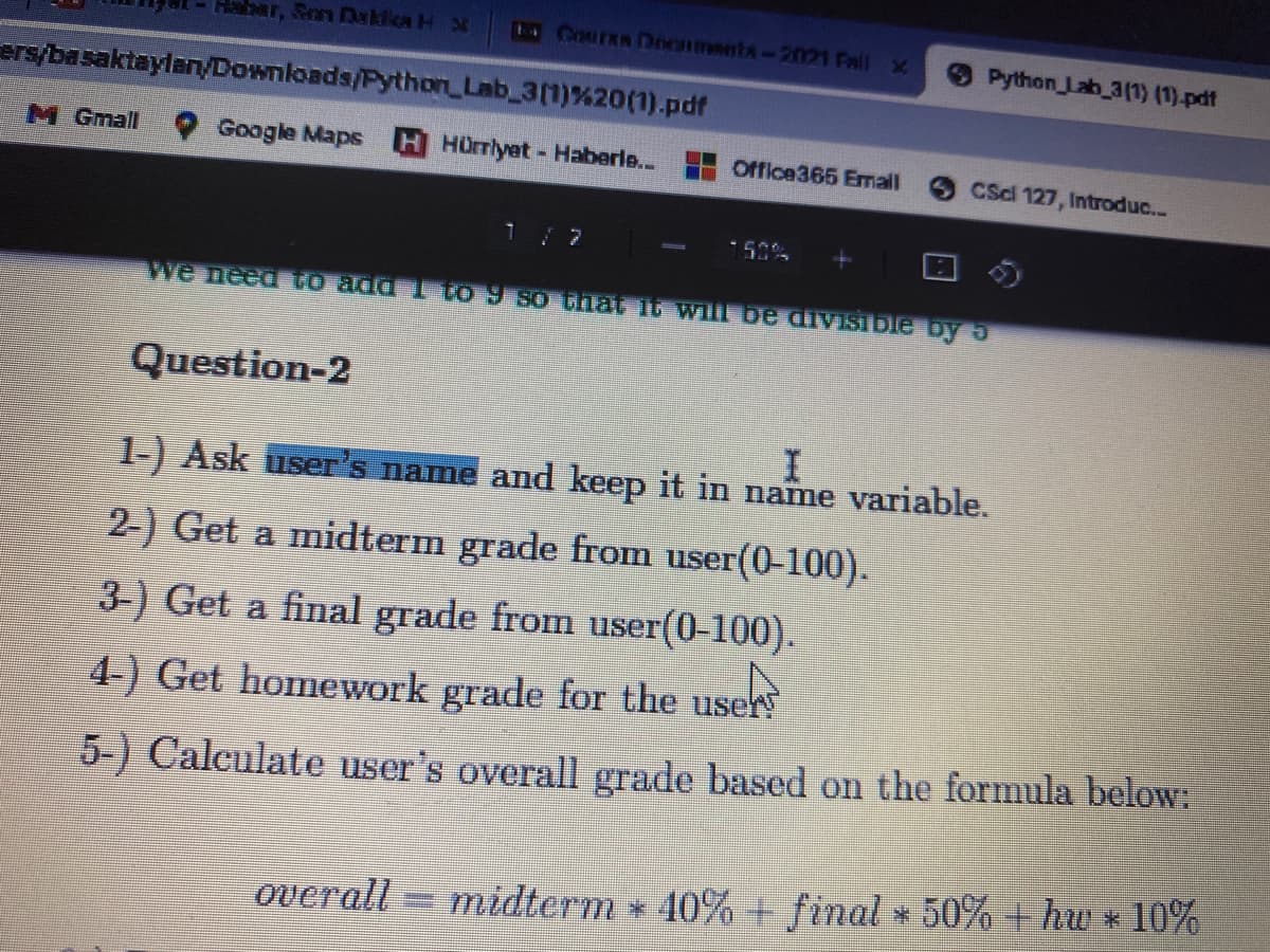 Habar, Son Daklica H X
ECourRa Dnonments-2021 Fall x
Python Lab 3(1) (1)-pdf
ers/basaktaylan/Downloads/Python Lab 3(1)%20(1).pdf
M Gmall
Google Maps
HHürrlyet- Haberle.. Office365 Email
CScl 127, Introduc...
1/7
150%
we need To add 1 to 9 80 thật it will be divisibie by 5
Question-2
1-) Ask user's name amd keep it in name variable.
2-) Get a midterm grade from user(0-100).
3-) Get a final grade from user(0-100).
4-) Get homework grade for the user
5-) Calculate user's overall grade based on the formula below:
overall = midterm * 40% final * 50% + hw * 10%
