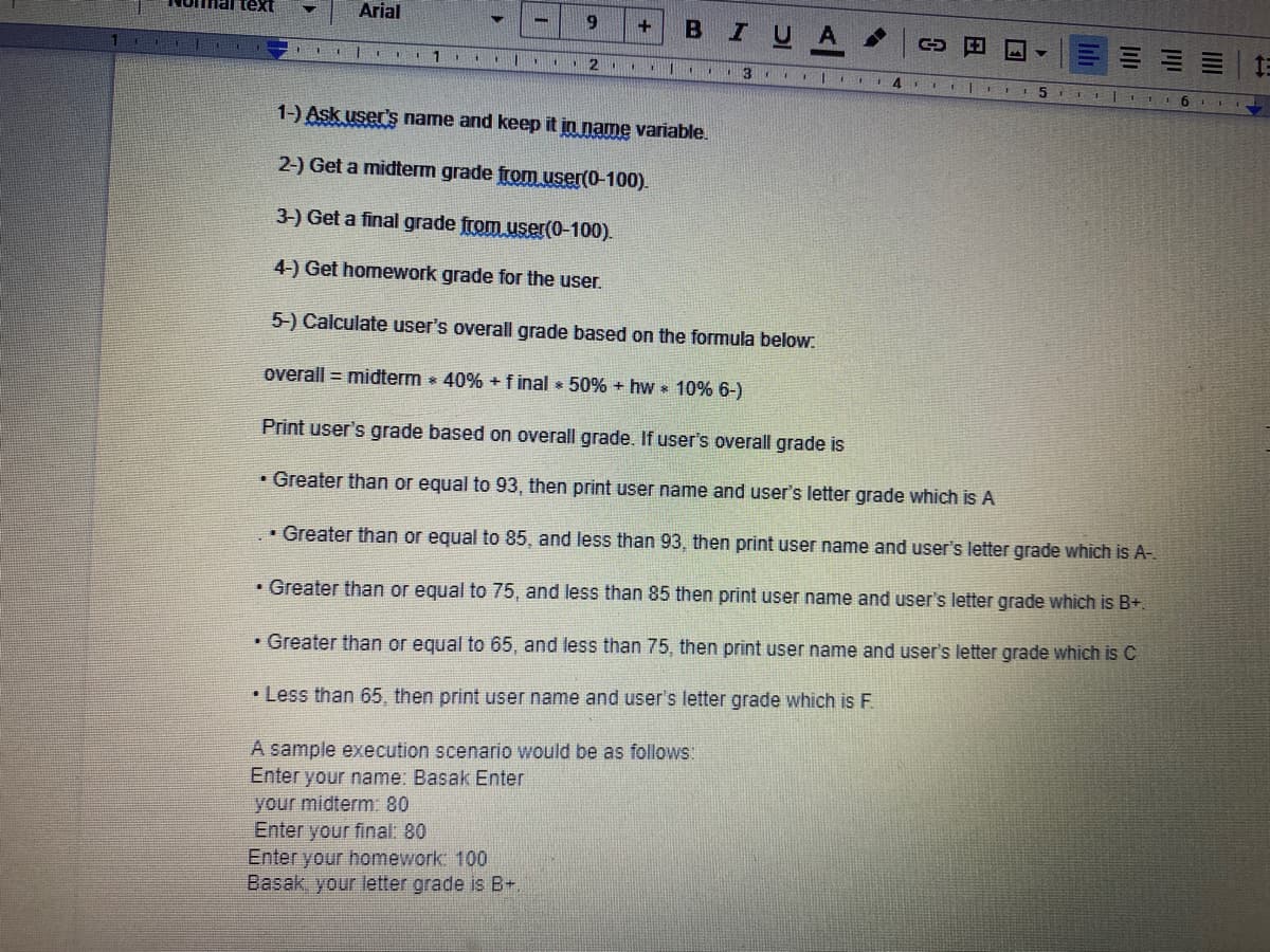 text
Arial
9.
B
U A
=|三
1.
..2
1-) Ask user's name and keep it in name variable.
2-) Get a midterm grade from user(0-100).
3-) Get a final grade from user(0-100).
4-) Get homework grade for the user.
5-) Calculate user's overall grade based on the formula below.
overall = midterm 40% + f inal 50% + hw 10% 6-)
Print user's grade based on overall grade. If user's overall grade is
• Greater than or equal to 93, then print user name and user's letter grade which is A
• Greater than or equal to 85, and less than 93, then print user name and user's letter grade which is A-.
• Greater than or equal to 75, and less than 85 then print user name and user's letter grade which is B+.
• Greater than or equal to 65, and less than 75, then print user name and user's letter grade which is C
• Less than 65, then print user name and user's letter grade which is F.
A sample execution scenario would be as follows
Enter your name: Basak Enter
your midterm: 80
Enter your final: 80
Enter your homework: 100
Basak, your letter grade is B+
