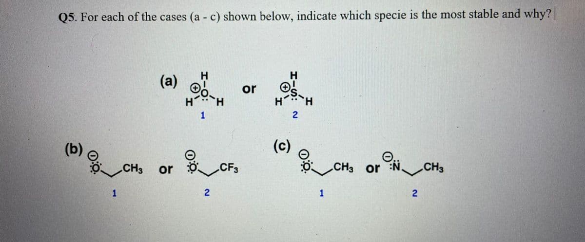 Q5. For each of the cases (a - c) shown below, indicate which specie is the most stable and why?
(a)
or
1
2
(b)
(c)
CH3
or
CF3
CH3 or N.
CH3
1
2
1
