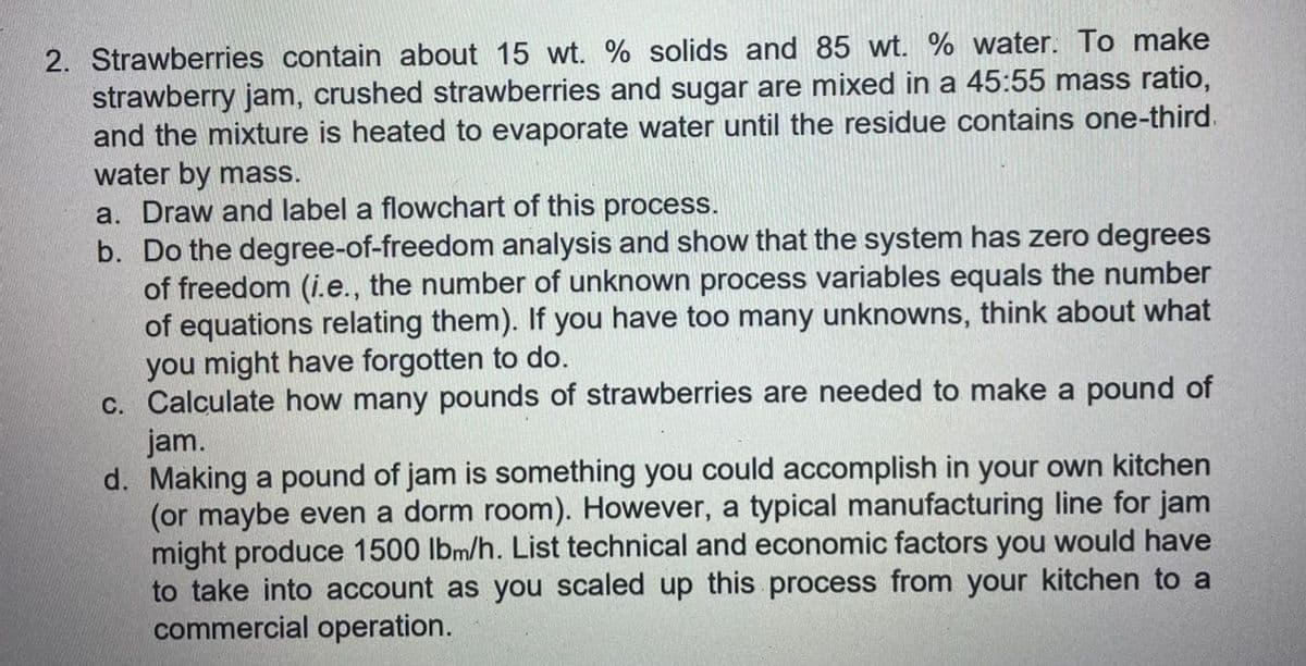 2. Strawberries contain about 15 wt. % solids and 85 wt. % water. To make
strawberry jam, crushed strawberries and sugar are mixed in a 45:55 mass ratio,
and the mixture is heated to evaporate water until the residue contains one-third.
water by mass.
a. Draw and label a flowchart of this process.
b. Do the degree-of-freedom analysis and show that the system has zero degrees
of freedom (i.e., the number of unknown process variables equals the number
of equations relating them). If you have too many unknowns, think about what
you might have forgotten to do.
c. Calculate how many pounds of strawberries are needed to make a pound of
jam.
d. Making a pound of jam is something you could accomplish in your own kitchen
(or maybe even a dorm room). However, a typical manufacturing line for jam
might produce 1500 lbm/h. List technical and economic factors you would have
to take into account as you scaled up this process from your kitchen to a
commercial operation.
