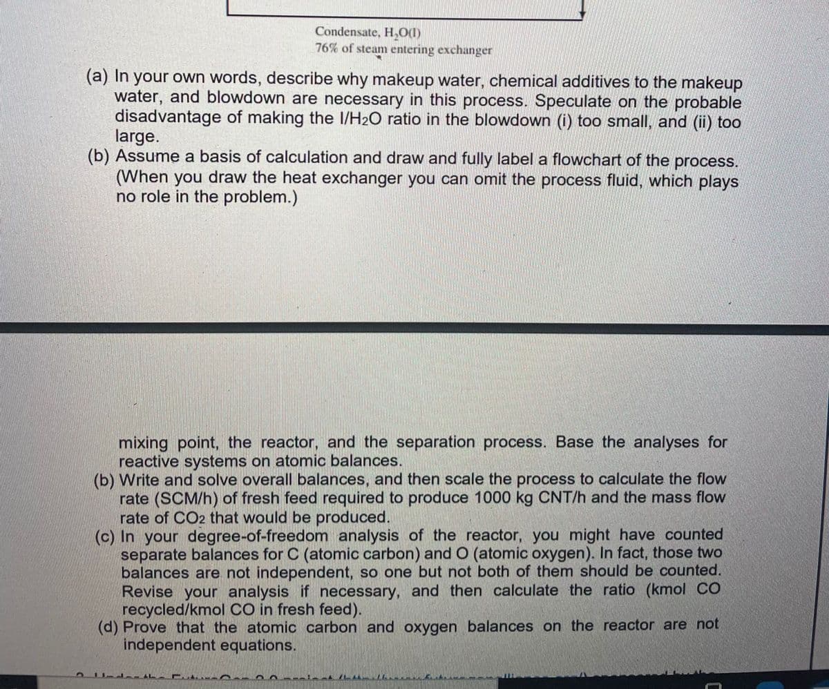 Condensate, H,0(1)
76% of steam entering exchanger
(a) In your own words, describe why makeup water, chemical additives to the makeup
water, and blowdown are necessary in this process. Speculate on the probable
disadvantage of making the I/H2O ratio in the blowdown (i) too small, and (ii) too
large.
(b) Assume a basis of calculation and draw and fully label a flowchart of the process.
(When you draw the heat exchanger you can omit the process fluid, which plays
no role in the problem.)
mixing point, the reactor, and the separation process. Base the analyses for
reactive systems on atomic balances.
(b) Write and solve overall balances, and then scale the process to calculate the flow
rate (SCM/h) of fresh feed required to produce 1000 kg CNT/h and the mass flow
rate of CO2 that would be produced.
(c) In your degree-of-freedom analysis of the reactor, you might have counted
separate balances for C (atomic carbon) and O (atomic oxygen). In fact, those two
balances are not independent, so one but not both of them should be counted.
Revise your analysis if necessary, and then calculate the ratio (kmol CO
recycled/kmol CO in fresh feed).
(d) Prove that the atomic carbon and oxygen balances on the reactor are not
independent equations.
