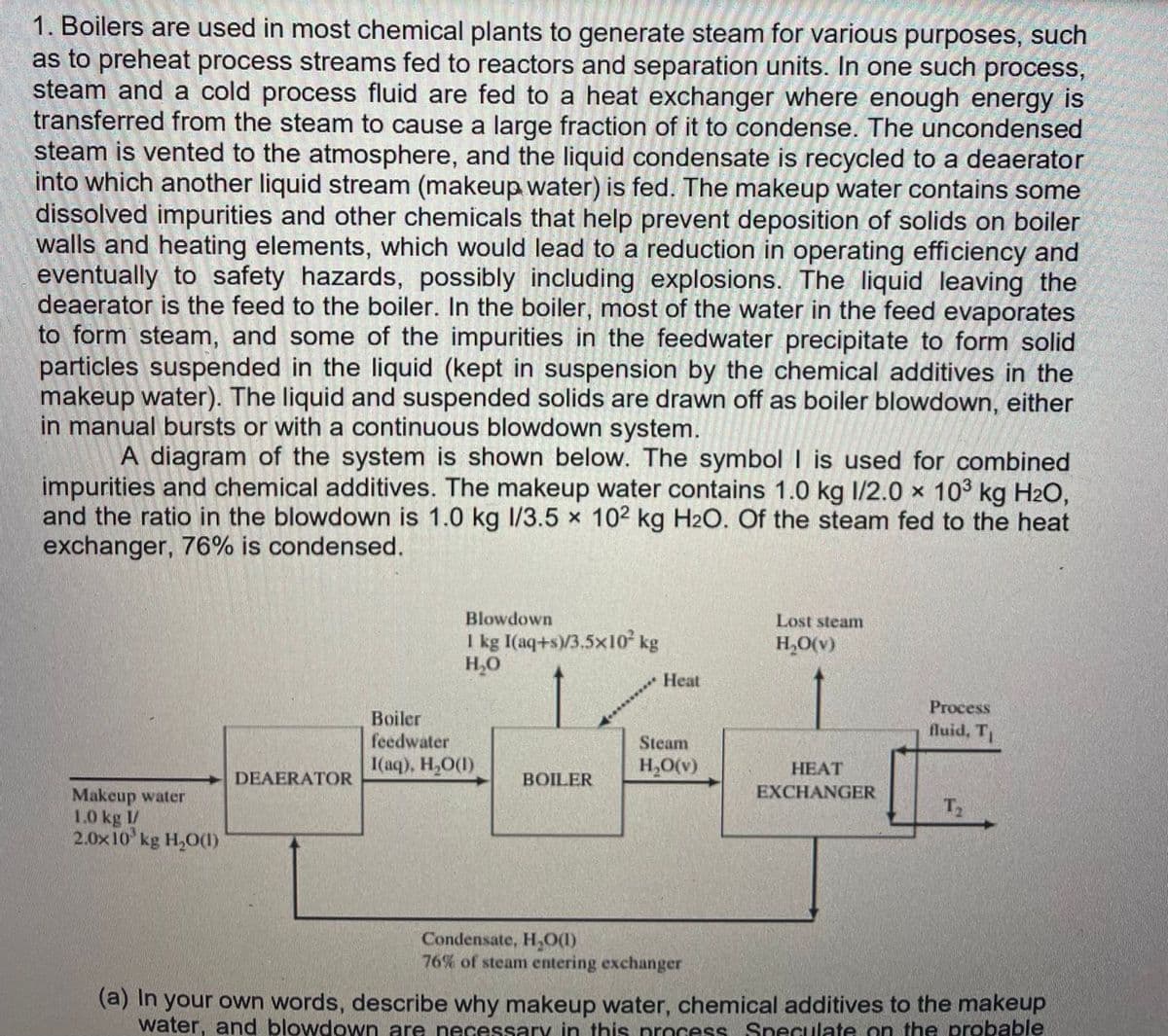 1. Boilers are used in most chemical plants to generate steam for various purposes, such
as to preheat process streams fed to reactors and separation units. In one such process,
steam and a cold process fluid are fed to a heat exchanger where enough energy is
transferred from the steam to cause a large fraction of it to condense. The uncondensed
steam is vented to the atmosphere, and the liquid condensate is recycled to a deaerator
into which another liquid stream (makeup water) is fed. The makeup water contains some
dissolved impurities and other chemicals that help prevent deposition of solids on boiler
walls and heating elements, which would lead to a reduction in operating efficiency and
eventually to safety hazards, possibly including explosions. The liquid leaving the
deaerator is the feed to the boiler. In the boiler, most of the water in the feed evaporates
to form steam, and some of the impurities in the feedwater precipitate to form solid
particles suspended in the liquid (kept in suspension by the chemical additives in the
makeup water). The liquid and suspended solids are drawn off as boiler blowdown, either
in manual bursts or with a continuous blowdown system.
A diagram of the system is shown below. The symbol I is used for combined
impurities and chemical additives. The makeup water contains 1.0 kg 1/2.0 × 103 kg H2O,
and the ratio in the blowdown is 1.0 kg I/3.5 x 102 kg H2O. Of the steam fed to the heat
exchanger, 76% is condensed.
Blowdown
Lost steam
I kg I(aq+s)/3.5x10 kg
H,0
H,O(v)
Heat
Process
Boiler
feedwater
I(aq), H,O()
fluid, T
Steam
H,O(v)
НЕАТ
DEAERATOR
BOILER
EXCHANGER
Makeup water
1.0 kg I/
2.0x10 kg H,O((1)
T2
Condensate, H,0(1)
76% of steam entering exchanger
(a) In your own words, describe why makeup water, chemical additives to the makeup
water, and blowdown are necessary in this process Speculate on the probable
