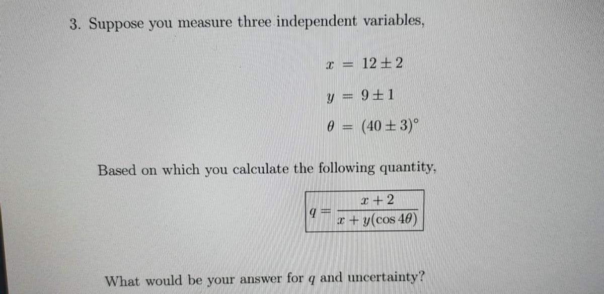 3. Suppose you measure three independent variables,
x = 12±2
y = 9+1
0 = (40 ±3)°
Based on which you calculate the following quantity,
x +2
x + y(cos 40)
What would be your answer for q and uncertainty?
