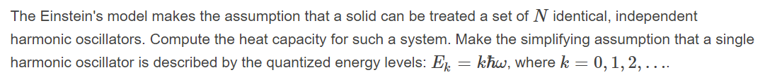 The Einstein's model makes the assumption that a solid can be treated a set of N identical, independent
harmonic oscillators. Compute the heat capacity for such a system. Make the simplifying assumption that a single
harmonic oscillator is described by the quantized energy levels: E, = kħw, where k = 0,1, 2, ....
