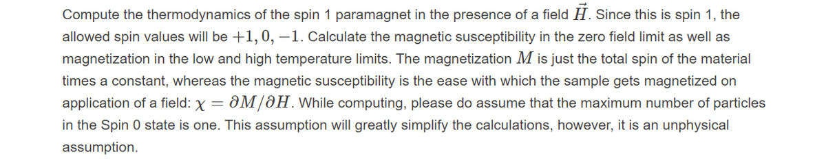 Compute the thermodynamics of the spin 1 paramagnet in the presence of a field H. Since this is spin 1, the
allowed spin values will be +1, 0, –1. Calculate the magnetic susceptibility in the zero field limit as well as
magnetization in the low and high temperature limits. The magnetization M is just the total spin of the material
times a constant, whereas the magnetic susceptibility is the ease with which the sample gets magnetized on
ƏM/ƏH. While computing, please do assume that the maximum number of particles
in the Spin 0 state is one. This assumption will greatly simplify the calculations, however, it is an unphysical
application of a field: X =
assumption.
