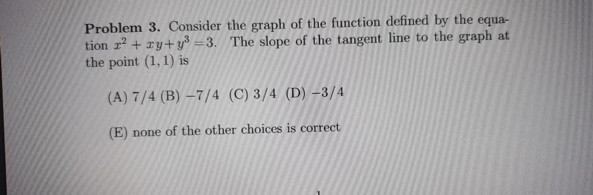 Problem 3. Consider the graph of the function defined by the equa-
tion r? + xy+y° =3. The slope of the tangent line to the graph at
the point (1, 1) is
(A) 7/4 (B) –7/4 (C) 3/4 (D) –3/4
(E) none of the other choices is correct
