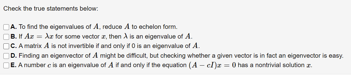 Check the true statements below:
OA. To find the eigenvalues of A, reduce A to echelon form.
OB. If Ax = dx for some vector x, then A is an eigenvalue of A.
C. A matrix A is not invertible if and only if 0 is an eigenvalue of A.
D. Finding an eigenvector of A might be difficult, but checking whether a given vector is in fact an eigenvector is easy.
E. A number c is an eigenvalue of A if and only if the equation (A – cI)x = 0 has a nontrivial solution x.
