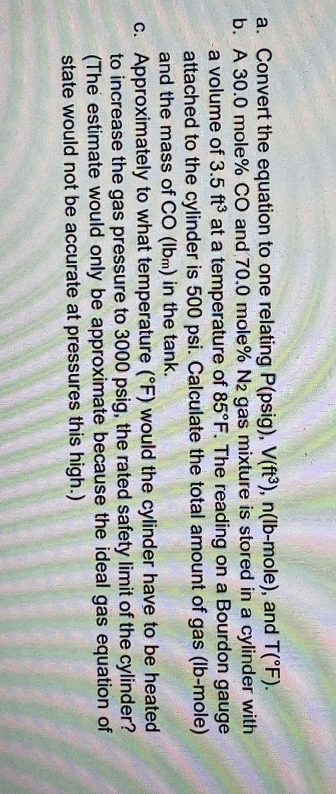 a. Convert the equation to one relating P(psig), V(ft³), n(lb-mole), and T(°F).
b. A 30.0 mole% CO and 70.0 mole% N2 gas mixture is stored in a cylinder with
a volume of 3.5 ft3 at a temperature of 85°F. The reading on a Bourdon gauge
attached to the cylinder is 500 psi. Calculate the total amount of gas (lb-mole)
and the mass of CO (Ibm) in the tank.
C. Approximately to what temperature (°F) would the cylinder have to be heated
to increase the gas pressure to 3000 psig, the rated safety limit of the cylinder?
(The estimate would only be approximate because the ideal gas equation of
state would not be accurate at pressures this high.)
