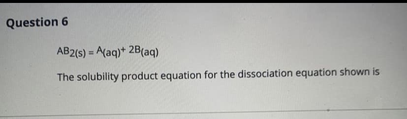 Question 6
AB2(s) = A(aq)+ 2B(aq)
%3D
The solubility product equation for the dissociation equation shown is
