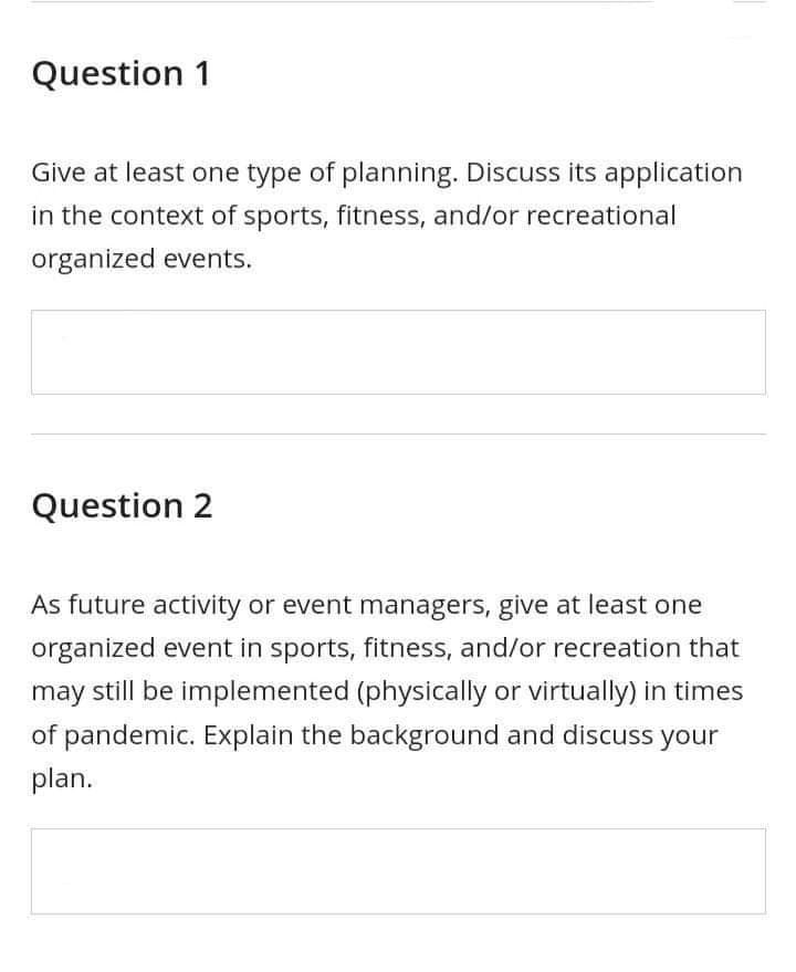 Question 1
Give at least one type of planning. Discuss its application
in the context of sports, fitness, and/or recreational
organized events.
Question 2
As future activity or event managers, give at least one
organized event in sports, fitness, and/or recreation that
may still be implemented (physically or virtually) in times
of pandemic. Explain the background and discuss your
plan.
