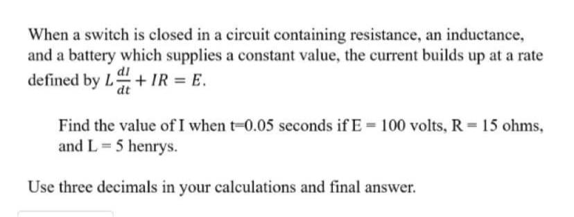 When a switch is closed in a circuit containing resistance, an inductance,
and a battery which supplies a constant value, the current builds up at a rate
defined by L+ IR = E.
dl
Find the value of I when t-0.05 seconds if E 100 volts, R 15 ohms,
and L= 5 henrys.
Use three decimals in your calculations and final answer.
