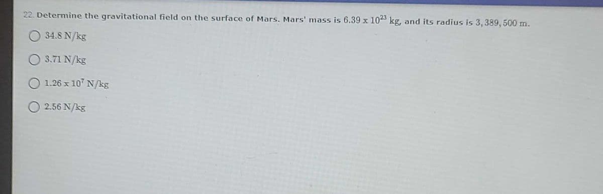 22. Determine the gravitational field on the surface of Mars. Mars' mass is 6.39 x 104S kg, and its radius is 3, 389, 500 m.
34.8 N/kg
O 3.71 N/kg
1.26 x 107 N/kg
2.56 N/kg
