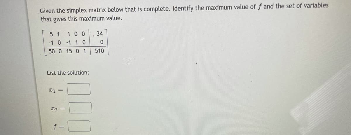 Given the simplex matrix below that is complete. Identify the maximum value of f and the set of variables
that gives this maximum value.
5 1 10 0
34
-1 0 -1 1 0
50 0 15 0 1
510
List the solution:
12 =
f =
