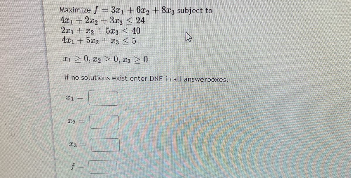 Maximize f = 3x1 + 6x2 + 8c3 subject to
4x1 + 2x, + 3r3 < 24
2x1+ 22 +5x3 < 40
4x1 + 5x2 + T3 <5
æ1 > 0, r2 > 0, x3 > 0
If no solutions exist enter DNE in all answerboxes.
