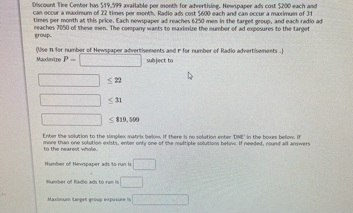 Discount Tire Center has $19,599 available per month for advertising. Newspaper ads cost $200 each and
can occur a maximum of 22 times per month. Radio ads cost $600 each and can occur a maximum of 31
times per month at this price. Each newspaper ad reaches 6250 men in the target group, and each radio ad
reaches 7050 of these men. The company wants to maximize the number of ad exposures to the target
group.
(Use n for number of Newspaper advertisements and r for number of Radio advertisements .)
Maximize P =
subject to
< 22
< 31
< $19, 599
Enter the solution
the simplex matrix below. If there is no solution enter DNE' in the boxes below. If
more than one solution exists, enter only one of the multiple solutions below. If needed, round all answers
to the nearest whole.
Number of Newspaper ads to run is
Number of Radio ads to run is
Maximum target group exposure is
