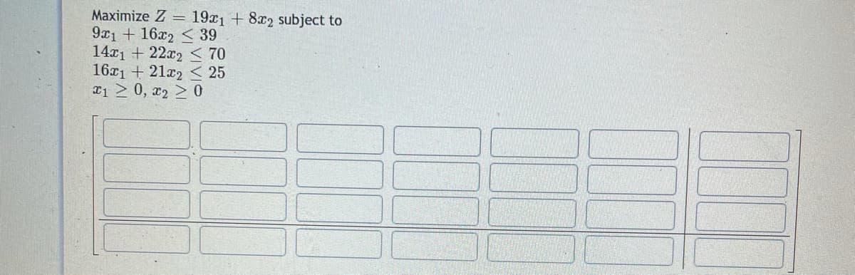 Maximize Z = 19x1 + 8x2 subject to
9x1 + 16x2 < 39
14x1 + 22x2 < 70
16r1 + 21x2 < 25
T1 2 0, x2 > 0
