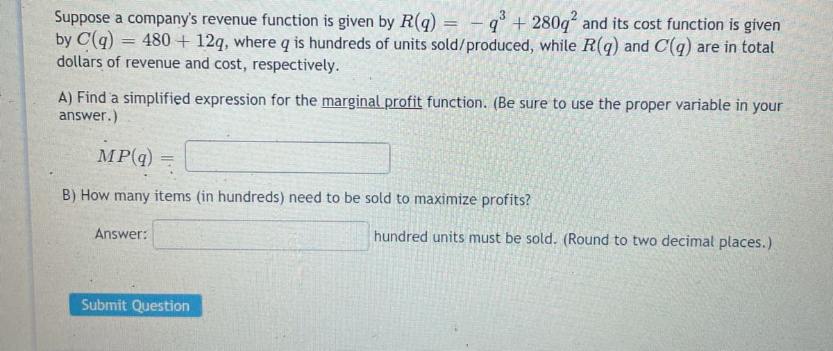 Suppose a company's revenue function is given by R(q)
by C(q) = 480 + 12q, where q is hundreds of units sold/produced, while R(q) and C(q) are in total
dollars of revenue and cost, respectively.
q + 280q and its cost function is given
A) Find a simplified expression for the marginal profit function. (Be sure to use the proper variable in your
answer.)
MP(q)
B) How many items (in hundreds) need to be sold to maximize profits?
Answer:
hundred units must be sold. (Round to two decimal places.)
Submit Question
