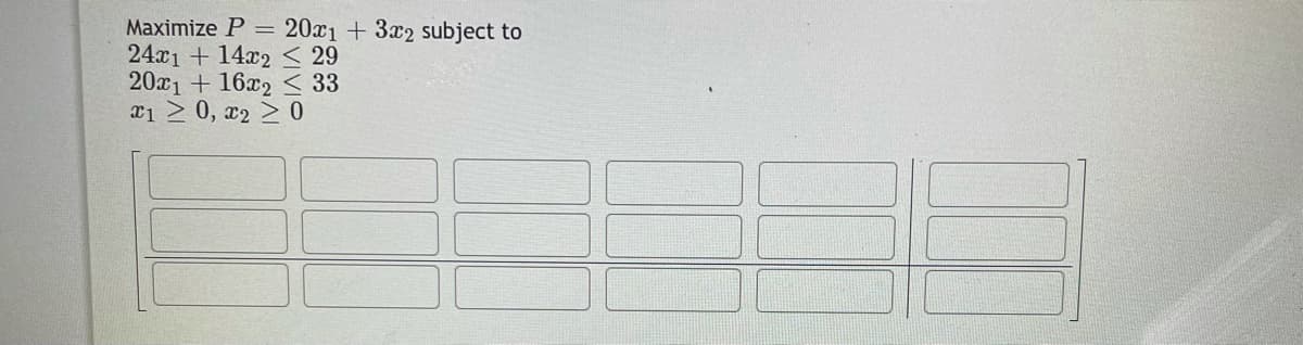 Maximize P = 20x1 + 3x2 subject to
24x1 + 14x2 < 29
20x1 + 16x2 < 33
a1 2 0, x2 > 0
