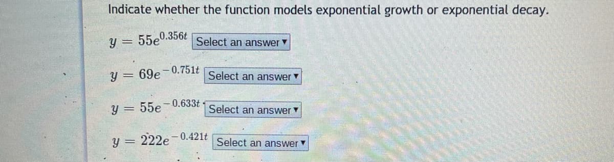 Indicate whether the function models exponential growth or exponential decay.
y = 55e0.356t
Select an answer
y = 69e-0.751t
Select an answer
y = 55e-0.633t
Select an answer
y = 222e-0.421t
Select an answer
