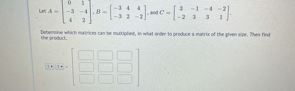 0.
1
-3 4
4
-1 -4
-2
Let A =
- 3
- 4
B =
and C =
-3 2
- 2
- 2
3 1
4
Determine which matrices can be multiplied, in what order to produce a matrix of the given size. Then find
the product.
