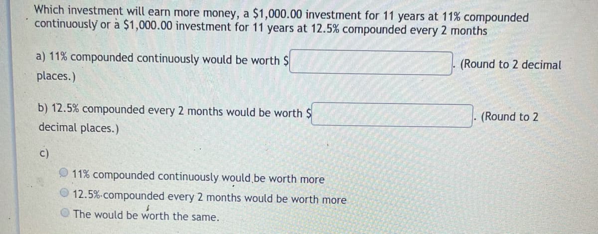 Which investment will earn more money, a $1,000.00 investment for 11 years at 11% compounded
continuously or a $1,000.00 investment for 11 years at 12.5% compounded every 2 months
a) 11% compounded continuously would be worth $
(Round to 2 decimal
places.)
b) 12.5% compounded every 2 months would be worth $
decimal places.)
. (Round to 2
c)
11% compounded continuously would be worth more
12.5%-compounded every 2 months would be worth more
O The would be worth the same.
