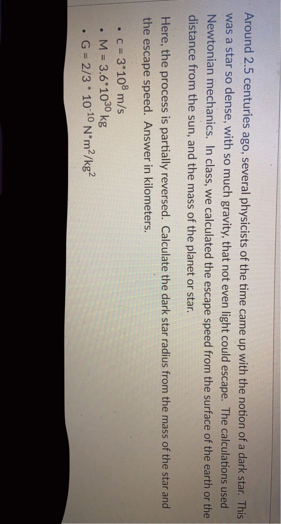 Around 2.5 centuries ago, several physicists of the time came up with the notion of a dark star. This
was a star so dense, with so much gravity, that not even light could escape. The calculations used
Newtonian mechanics. In class, we calculated the escape speed from the surface of the earth or the
distance from the sun, and the mass of the planet or star.
Here, the process is partially reversed. Calculate the dark star radius from the mass of the star and
the escape speed. Answer in kilometers.
• c = 3*108 m/s
• M = 3.6*1030 kg
G = 2/3 * 10-10 N*m?/kg²
