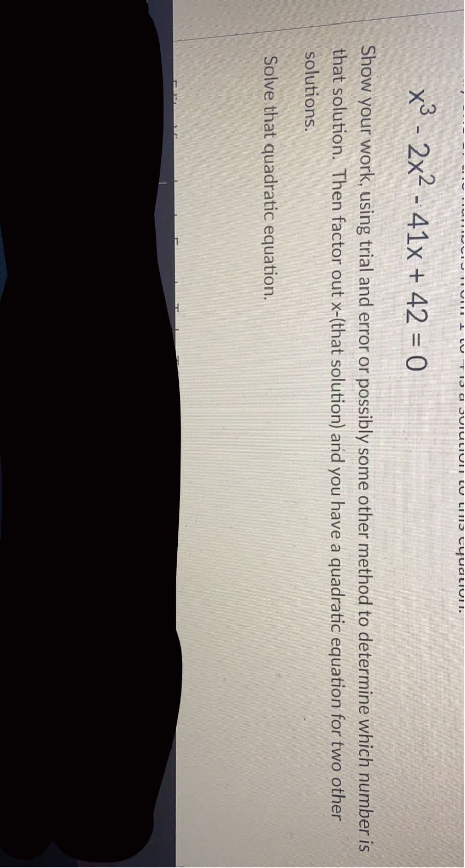 x3 - 2x2 - 41x + 42 = 0
Show your work, using trial and error or possibly some other method to determine which number is
that solution. Then factor out x-(that solution) and you have a quadratic equation for two other
solutions.
Solve that quadratic equation.
