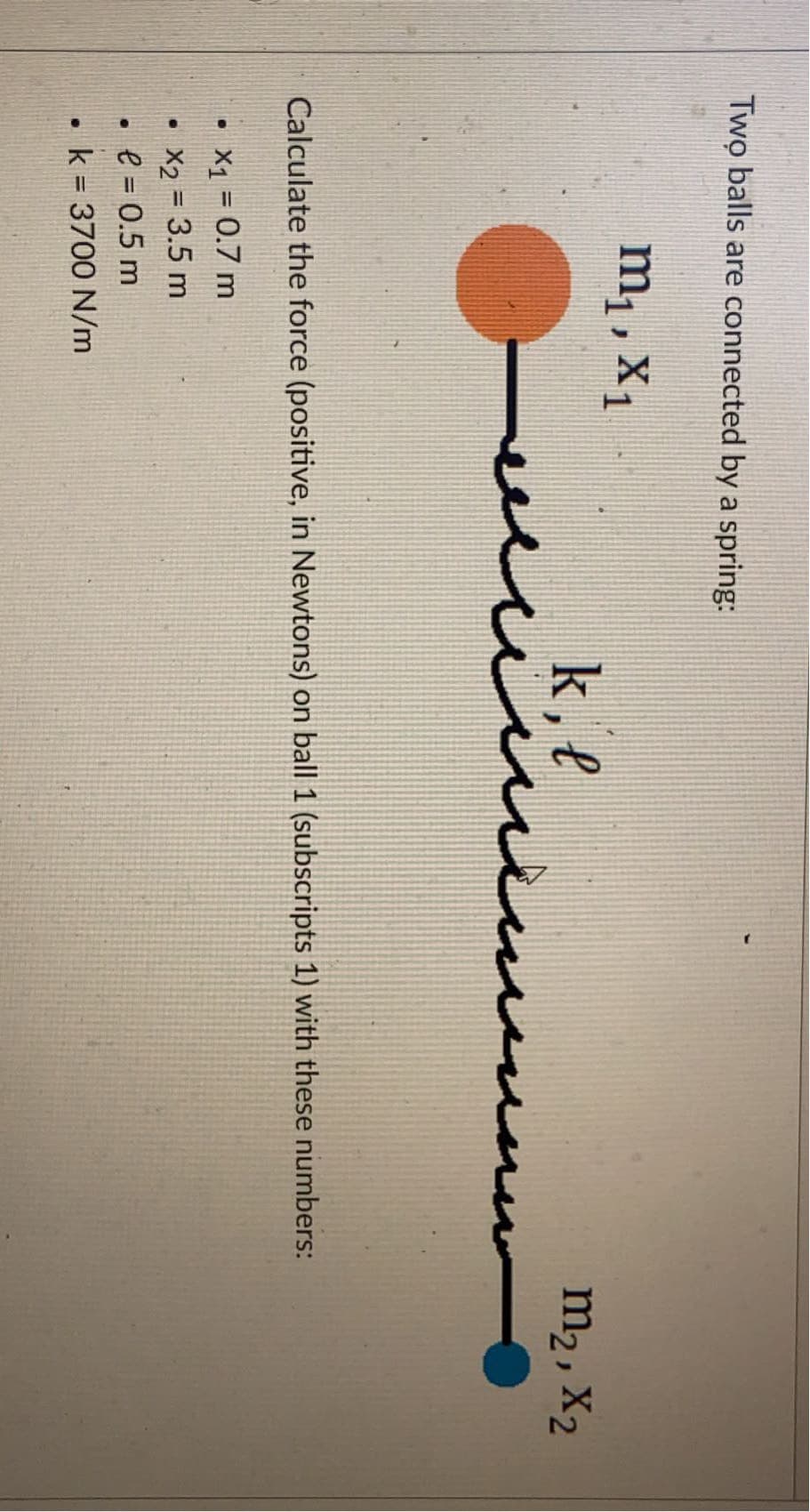 Two balls are connected by a spring:
m1, X1
k, l
in
m2, X2
Calculate the force (positive, in Newtons) on ball 1 (subscripts 1) with these numbers:
X1 = 0.7 m
X2 = 3.5 m
• e = 0.5 m
k = 3700 N/m
