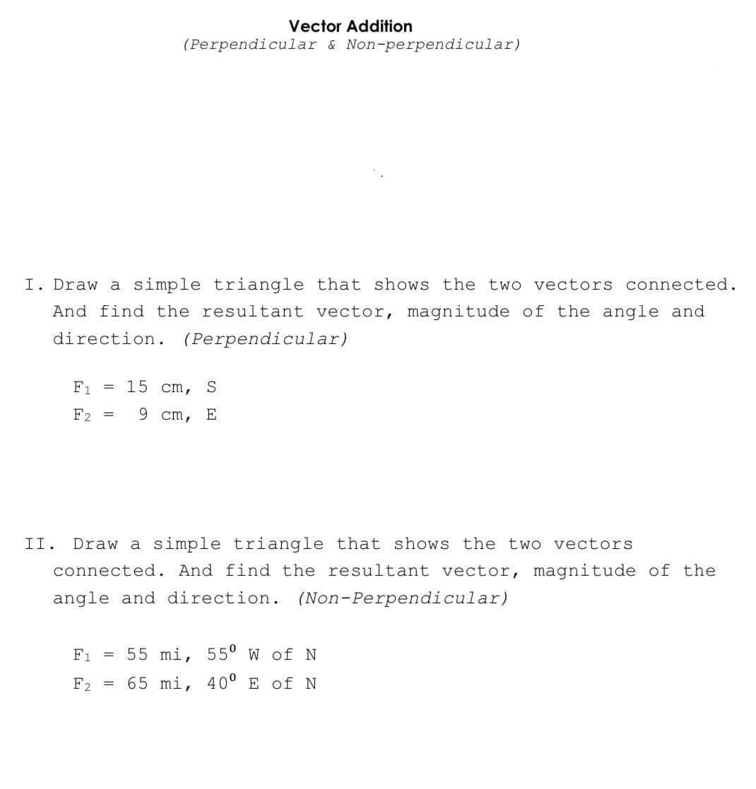 Vector Addition
(Perpendicular & Non-perpendicular)
I. Draw a simple triangle that shows the two vectors connected.
And find the resultant vector, magnitude of the angle and
direction. (Perpendicular)
=
F1
15 cm, S
F2 = 9 cm, E
II. Draw a simple triangle that shows the two vectors
connected. And find the resultant vector, magnitude of the
angle and direction. (Non-Perpendicular)
F1 =
55 mi, 55⁰ W of N
F2 = 65 mi, 40⁰ E of N