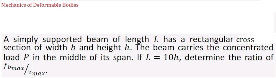 Mechanics of Deformable Bodies
A simply supported beam of length L has a rectangular cross
section of width b and height h. The beam carries the concentrated
load P in the middle of its span. If L = 10h, determine the ratio of
ƒbmax/tmax"