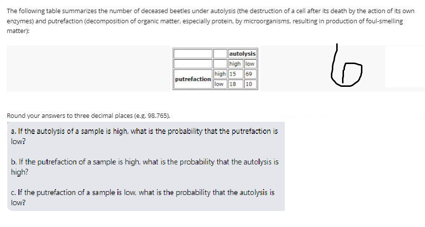 The following table summarizes the number of deceased beetles under autolysis (the destruction of a cell after its death by the action of its own
enzymes) and putrefaction (decomposition of organic matter, especially protein, by microorganisms, resulting in production of foul-smelling
matter):
autolysis
high low
high 15 69
low 18 10
6
putrefaction
Round your answers to three decimal places (e.g. 98.765).
a. If the autolysis of a sample is high, what is the probability that the putrefaction is
low?
b. If the putrefaction of a sample is high, what is the probability that the autolysis is
high?
c. If the putrefaction of a sample is low, what is the probability that the autolysis is
low?
