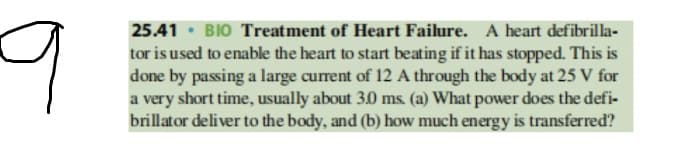 25.41 · BIO Treatment of Heart Failure. A heart defibrilla-
tor is used to enable the heart to start beating if it has stopped. This is
done by passing a large current of 12 A through the body at 25 V for
a very short time, usually about 3.0 ms. (a) What power does the defi-
brillator deliver to the body, and (b) how much energy is transferred?
