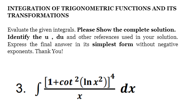 INTEGRATION OF TRIGONOMETRIC FUNCTIONS AND ITS
TRANSFORMATIONS
Evaluate the given integrals. Please Show the complete solution.
Identify the u , du and other references used in your solution.
Express the final answer in its simplest form without negative
exponents. Thank You!
3. (1+cot 2(In x²)j*
[1+cot 2 (In x?)]*
dx

