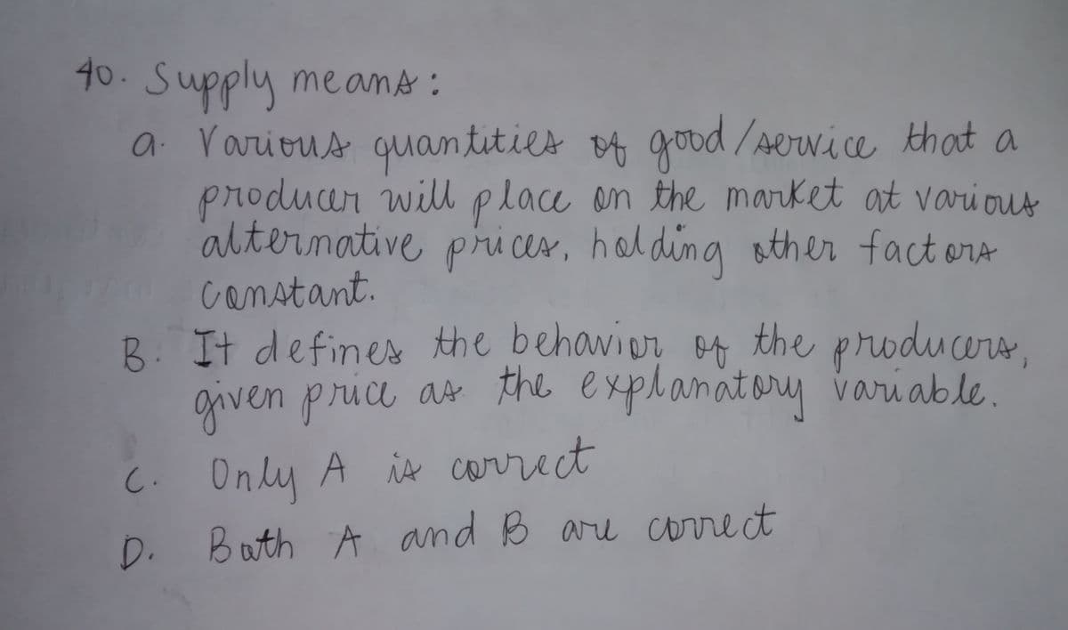 40. Supply me ans :
a Various quan tities
producar will place on the market at various
alternative pri cer, holding sther fact ors
canstant.
B. It defines the behavier of the producers,
given price as the explanatory variable.
o4 good /service that a
C. Only A is carrect
Buth A and B are correct
D.
