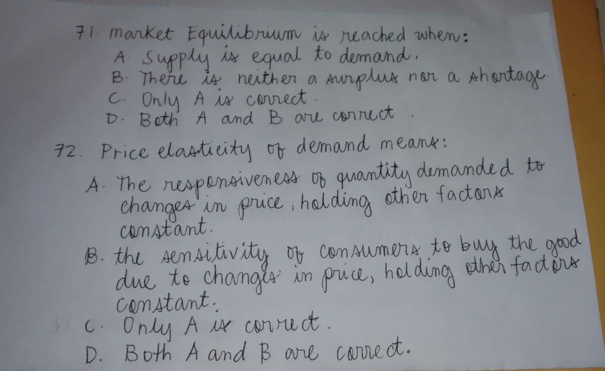 71. market Equilibrium is reached when:
A Supply
B. There is neither a AWr
C. Only A is correct .
D. Both A and B are carrect
is equal to demand,
rplt nor a
Ahortage
72. Price elasticity of demand meant:
A. The respensiveness of quantity demanded to
changes
constant.
B. the Aemsitivity of con sumers to buy the good
due to changes
constant.
C. Only A x corre t.
D. Both A and B are carre et.
in price , holdin, other factors
e
in price, holdingg ether factort
