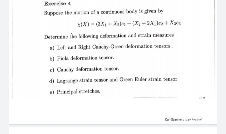 Exercise 4
Suppose the motion of a continuous body is given by
x(X) = (3X1+ X2)e1 + (X2+ 2X1)e2+ X3e3
Determine the following deformation and strain measures
a) Left and Right Cauchy-Green deformation tensors.
b) Piola deformation tensor.
c) Cauchy deformation tensor.
d) Lagrange strain tensor and Green Euler strain tensor.
e) Principal stretches.
CamScanner - Wab da gual
