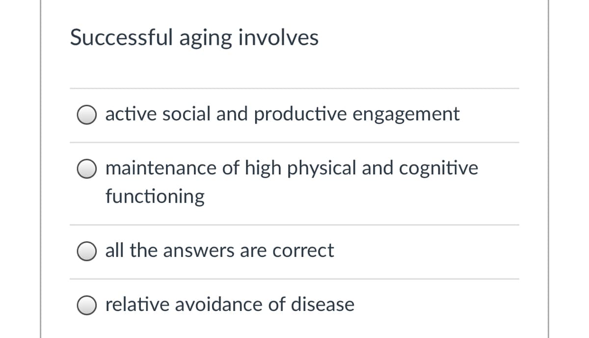 ### Components of Successful Aging

Successful aging involves several key components. Select the most comprehensive answer from the options below:

- **active social and productive engagement**
- **maintenance of high physical and cognitive functioning**
- **all the answers are correct**
- **relative avoidance of disease**

These components collectively contribute to an individual's overall well-being and quality of life as they age.