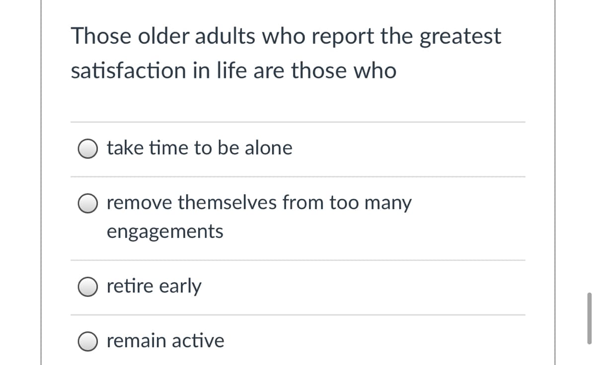 Those older adults who report the greatest
satisfaction in life are those who
O take time to be alone
O remove themselves from too many
engagements
O retire early
O remain active
