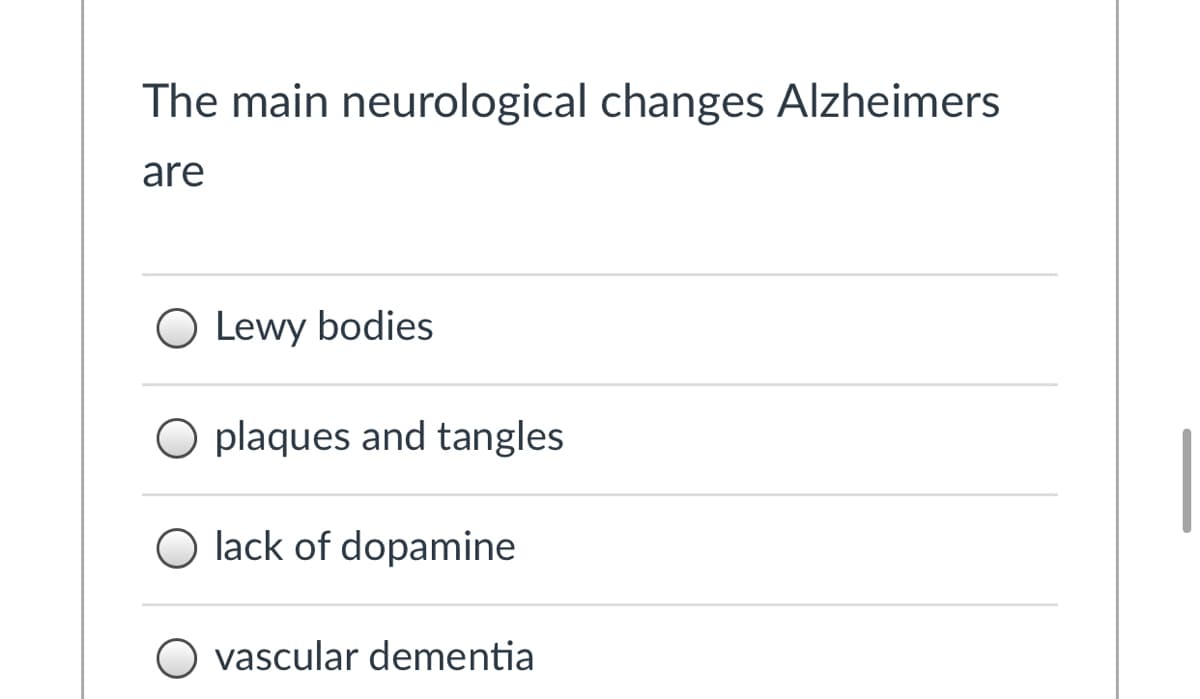 ### The Main Neurological Changes in Alzheimer's Disease

#### Multiple Choice Question:

**Question:** The main neurological changes in Alzheimer's are:

- **Lewy bodies**
- **Plaques and tangles**
- **Lack of dopamine**
- **Vascular dementia**

---

**Explanation:**

This multiple choice question aims to assess the understanding of the primary neurological alterations associated with Alzheimer's Disease. Here's a detailed look:

1. **Lewy bodies** - Clumps of protein that can accumulate in brain cells, often associated with Parkinson's Disease and Lewy Body Dementia, but not the primary markers of Alzheimer's.
   
2. **Plaques and tangles** - These are the hallmark features of Alzheimer's Disease. Plaques are deposits of a protein fragment called amyloid-beta that build up in the spaces between nerve cells. Tangles are twisted fibers of another protein called tau that build up inside cells. 

3. **Lack of dopamine** - This is mostly related to Parkinson's Disease, not Alzheimer's, as Alzheimer's primarily affects different types of brain cells.

4. **Vascular dementia** - A different form of dementia which is caused by problems in the supply of blood to the brain and is not the main change in Alzheimer's.

For those dealing with Alzheimer’s, understanding these fundamental differences is crucial in recognizing and treating the condition more effectively.

---

**Note:** There are no images or detailed diagrams in the original text.