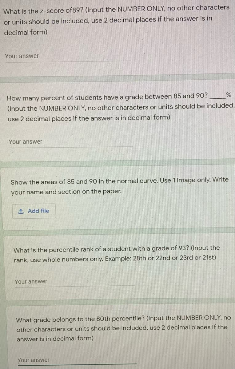 What is the z-score of89? (Input the NUMBER ONLY, no other characters
or units should be included, use 2 decimal places if the answer is in
decimal form)
Your answer
How many percent of students have a grade between 85 and 90?
(Input the NUMBER ONLY, no other characters or units should be included,
use 2 decimal places if the answer is in decimal form)
Your answer
Show the areas of 85 and 90 in the normal curve. Use 1 image only. Write
your name and section on the paper.
t, Add file
What is the percentile rank of a student with a grade of 93? (Input the
rank, use whole numbers only. Example: 28th or 22nd or 23rd or 21st)
Your answer
What grade belongs to the 80th percentile? (Input the NUMBER ONLY, no
other characters or units should be included, use 2 decimal places if the
answer is in decimal form)
Your answer
