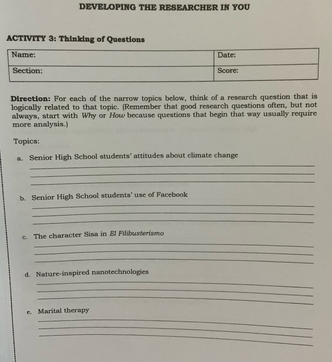 DEVELOPING THE RESEARCHER IN YOU
ACTIVITY 3: Thinking of Questions
Name:
Date:
Section:
Score:
Direction: For each of the narrow topics below, think of a research question that is
logically related to that topic. (Remember that good research questions often, but not
always, start with Why or How because questions that begin that way usually require
more analysis.)
Topics:
a.
Senior High School students' attitudes about climate change
b. Senior High School students' use of Facebook
c. The character Sisa in El Filibusterismo
d. Nature-inspired nanotechnologies
Marital therapy
е.
