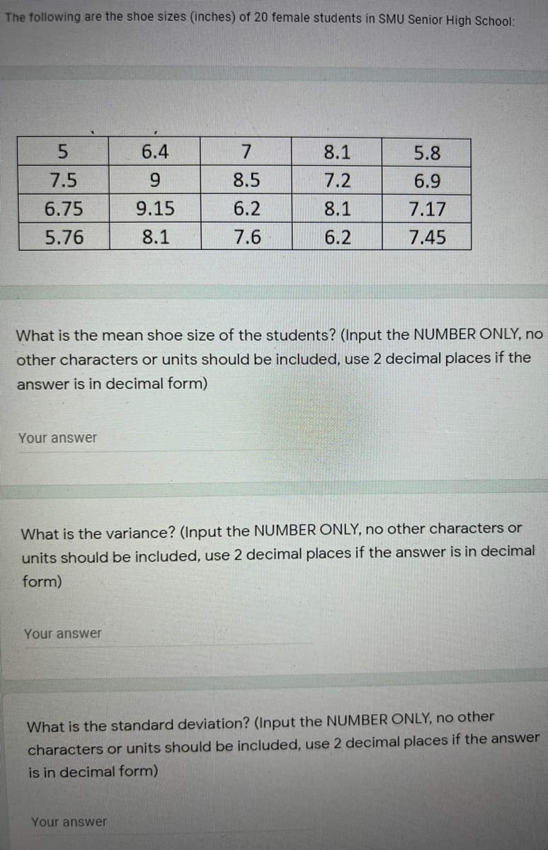 The following are the shoe sizes (inches) of 20 female students in SMU Senior High School:
5.
6.4
7.
8.1
5.8
7.5
6.
8.5
7.2
6.9
6.75
9.15
6.2
8.1
7.17
5.76
8.1
7.6
6.2
7.45
What is the mean shoe size of the students? (Input the NUMBER ONLY, no
other characters or units should be included, use 2 decimal places if the
answer is in decimal form)
Your answer
What is the variance? (Input the NUMBER ONLY, no other characters or
units should be included, use 2 decimal places if the answer is in decimal
form)
Your answer
What is the standard deviation? (Input the NUMBER ONLY, no other
characters or units should be included, use 2 decimal places if the answer
is in decimal form)
Your answer
