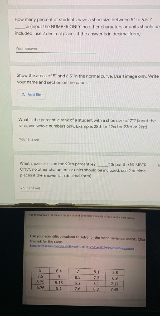 How many percent of students have a shoe size between 5" to 6.5"?
% (Input the NUMBER ONLY, no other characters or units should be
included, use 2 decimal places if the answer is in decimal form)
Your answer
Show the areas of 5" and 6.5" in the normal curve. Use 1 image only. Write
your name and section on the paper.
1 Add file
What is the percentile rank of a student with a shoe size of 7"? (Input the
rank, use whole numbers only. Example: 28th or 22nd or 23rd or 21st)
Your answer
What shoe size is on the 90th percentile?
" (Input the NUMBER
ONLY, no other characters or units should be included, use 2 decimal
places if the answer is in decimal form)
Your answer
The following are the shoe sizes (inches) of 20 female students in SMU Senior High School
Use your scientific calculator to solve for the mean, variance, and SD. Click
this link for the steps.
https:/idrive google.com/fileid/1xR5wdjSIHGYIKpFFVZtXzW392Fxe2xtZiview?uspesharing
6.4
8.1
5.8
7.5
8.5
7.2
6.9
6.75
9.15
6.2
8.1
7.17
5.76
8.1
7.6
6.2
7.45
