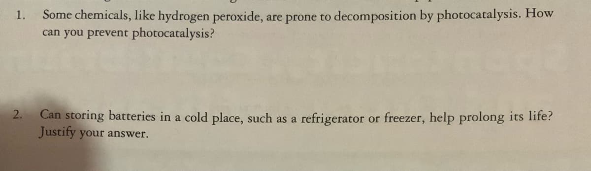 Some chemicals, like hydrogen peroxide, are prone to decomposition by photocatalysis. How
can you prevent photocatalysis?
1.
Can storing batteries in a cold place, such as a refrigerator or freezer, help prolong its life?
Justify your answer.
2.
