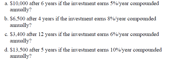 a. $10,000 after 6 years if the investment earns 5%/year compounded
annually?
b. $6,500 after 4 years if the investment earns 8%/year compounded
annually?
c. $3,400 after 12 years if the investment earns 6%/year compounded
annually?
d. $13,500 after 5 years if the investment earns 10%/year compounded
annually?
